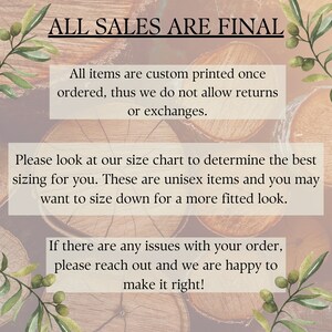 May include: Text on a woodgrain background that reads "ALL SALES ARE FINAL."  The text below reads "All items are custom printed once ordered, thus we do not allow returns or exchanges. Please look at our size chart to determine the best sizing for you. These are unisex items and you may want to size down for a more fitted look. If there are any issues with your order, please reach out and we are happy to make it right!"
