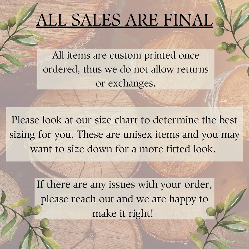 May include: Text on a woodgrain background that reads "ALL SALES ARE FINAL."  The text below reads "All items are custom printed once ordered, thus we do not allow returns or exchanges. Please look at our size chart to determine the best sizing for you. These are unisex items and you may want to size down for a more fitted look. If there are any issues with your order, please reach out and we are happy to make it right!"