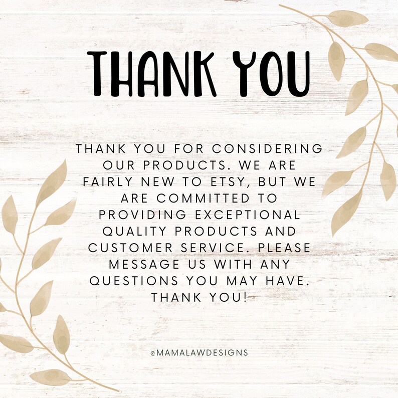 May include: A thank you message with a floral design on a woodgrain background. The text reads: "Thank you for considering our products. We are fairly new to Etsy, but we are committed to providing exceptional quality products and customer service. Please message us with any questions you may have. Thank you! @MAMALAWDESIGNS"