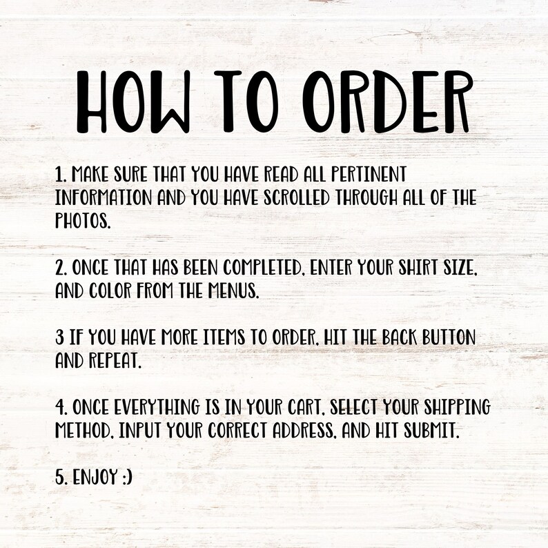 May include: A white background with black text outlining how to order a product. The text reads: "HOW TO ORDER 1. MAKE SURE THAT YOU HAVE READ ALL PERTINENT INFORMATION AND YOU HAVE SCROLLED THROUGH ALL OF THE PHOTOS. 2. ONCE THAT HAS BEEN COMPLETED, ENTER YOUR SHIRT SIZE, AND COLOUR FROM THE MENUS. 3 IF YOU HAVE MORE ITEMS TO ORDER, HIT THE BACK BUTTON AND REPEAT. 4. ONCE EVERYTHING IS IN YOUR CART, SELECT YOUR SHIPPING METHOD, INPUT YOUR CORRECT ADDRESS, AND HIT SUBMIT. 5. ENJOY :)"