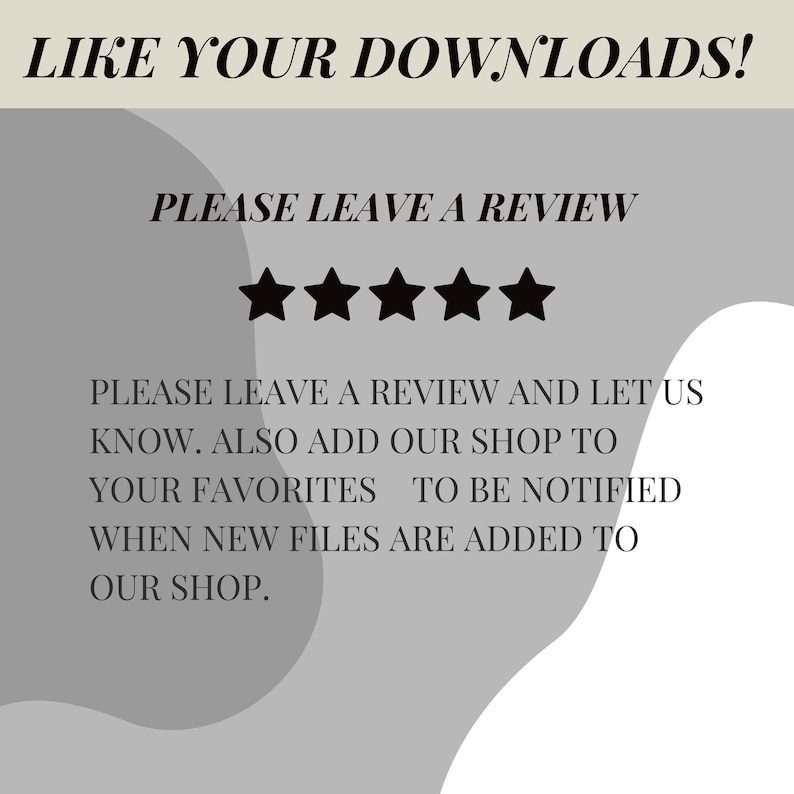 May include: A gray and white graphic with the text "LIKE YOUR DOWNLOADS!" and "PLEASE LEAVE A REVIEW". Five black stars are below the text. The text continues with "PLEASE LEAVE A REVIEW AND LET US KNOW. ALSO ADD OUR SHOP TO YOUR FAVORITES TO BE NOTIFIED WHEN NEW FILES ARE ADDED TO OUR SHOP."