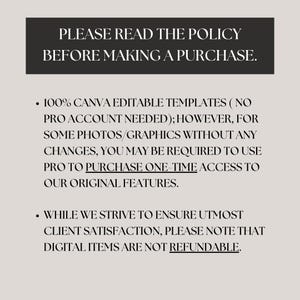 May include: Text on a white background that reads "PLEASE READ THE POLICY BEFORE MAKING A PURCHASE."  The text below reads "100% CANVA EDITABLE TEMPLATES (NO PRO ACCOUNT NEEDED); HOWEVER, FOR SOME PHOTOS/GRAPHICS WITHOUT ANY CHANGES, YOU MAY BE REQUIRED TO USE PRO TO PURCHASE ONE-TIME ACCESS TO OUR ORIGINAL FEATURES."  The text below reads "WHILE WE STRIVE TO ENSURE UTMOST CLIENT SATISFACTION, PLEASE NOTE THAT DIGITAL ITEMS ARE NOT REFUNDABLE."