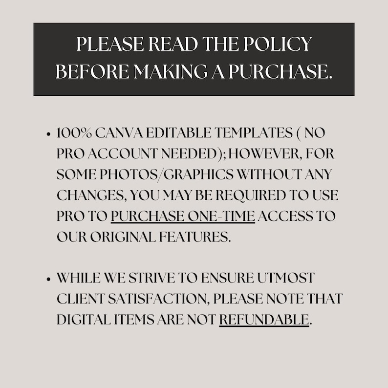 May include: Text on a white background that reads "PLEASE READ THE POLICY BEFORE MAKING A PURCHASE."  The text below reads "100% CANVA EDITABLE TEMPLATES (NO PRO ACCOUNT NEEDED); HOWEVER, FOR SOME PHOTOS/GRAPHICS WITHOUT ANY CHANGES, YOU MAY BE REQUIRED TO USE PRO TO PURCHASE ONE-TIME ACCESS TO OUR ORIGINAL FEATURES."  The text below reads "WHILE WE STRIVE TO ENSURE UTMOST CLIENT SATISFACTION, PLEASE NOTE THAT DIGITAL ITEMS ARE NOT REFUNDABLE."