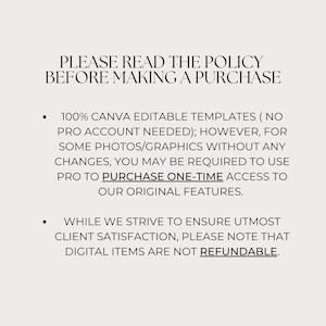 May include: Text on a white background that reads: "PLEASE READ THE POLICY BEFORE MAKING A PURCHASE. 100% CANVA EDITABLE TEMPLATES (NO PRO ACCOUNT NEEDED); HOWEVER, FOR SOME PHOTOS/GRAPHICS WITHOUT ANY CHANGES, YOU MAY BE REQUIRED TO USE PRO TO PURCHASE ONE-TIME ACCESS TO OUR ORIGINAL FEATURES. WHILE WE STRIVE TO ENSURE UTMOST CLIENT SATISFACTION, PLEASE NOTE THAT DIGITAL ITEMS ARE NOT REFUNDABLE."