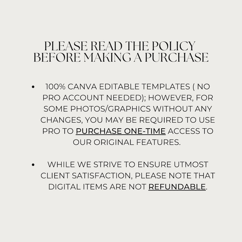 May include: Text on a white background that reads: "PLEASE READ THE POLICY BEFORE MAKING A PURCHASE. 100% CANVA EDITABLE TEMPLATES (NO PRO ACCOUNT NEEDED); HOWEVER, FOR SOME PHOTOS/GRAPHICS WITHOUT ANY CHANGES, YOU MAY BE REQUIRED TO USE PRO TO PURCHASE ONE-TIME ACCESS TO OUR ORIGINAL FEATURES. WHILE WE STRIVE TO ENSURE UTMOST CLIENT SATISFACTION, PLEASE NOTE THAT DIGITAL ITEMS ARE NOT REFUNDABLE."
