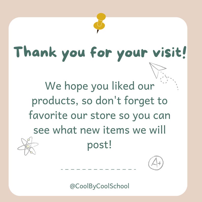 May include: A white card with a green border and a yellow push pin in the top left corner. The card says "Thank you for your visit!" and "We hope you liked our products, so don't forget to favorite our store so you can see what new items we will post!"  The card also has a small drawing of a paper airplane and a small drawing of an atom. The card has the text "@CoolByCoolSchool" at the bottom and a small drawing of an A+ in the bottom right corner.