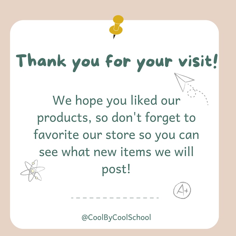 May include: A white card with a green border and a yellow push pin in the top left corner. The card says "Thank you for your visit!" and "We hope you liked our products, so don't forget to favorite our store so you can see what new items we will post!"  The card also has a small drawing of a paper airplane and a small drawing of an atom. The card has the text "@CoolByCoolSchool" at the bottom and a small drawing of an A+ in the bottom right corner.