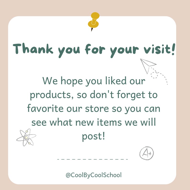 May include: A white card with a green border and text that says "Thank you for your visit! We hope you liked our products, so don't forget to favorite our store so you can see what new items we will post!"  The card also has a small drawing of a paper airplane, an atom, and an A+ with a circle around it. The text at the bottom of the card says "@CoolByCoolSchool".