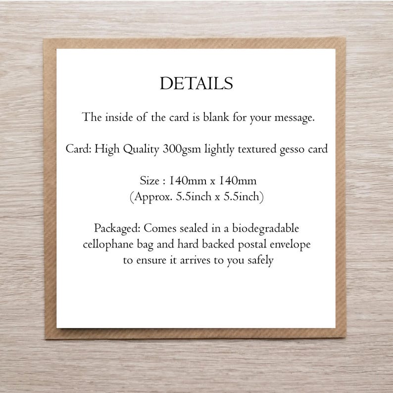 May include: A square white card with black text reading: DETAILS. The inside of the card is blank for your message. Card: High Quality 300gsm lightly textured gesso card. Size: 140mm x 140mm. Packaged in a biodegradable cellophane bag and hard backed envelope.