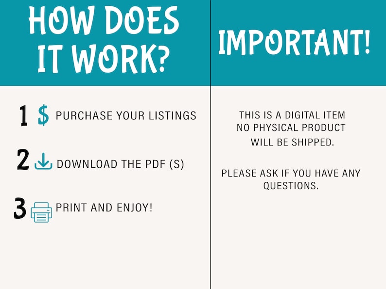May include: A teal and white graphic with the text "How Does It Work?" and "Important!"  The graphic outlines three steps: 1. Purchase your listings, 2. Download the PDF (S), and 3. Print and enjoy!  The text below "Important!" reads: "This is a digital item, no physical product will be shipped. Please ask if you have any questions."