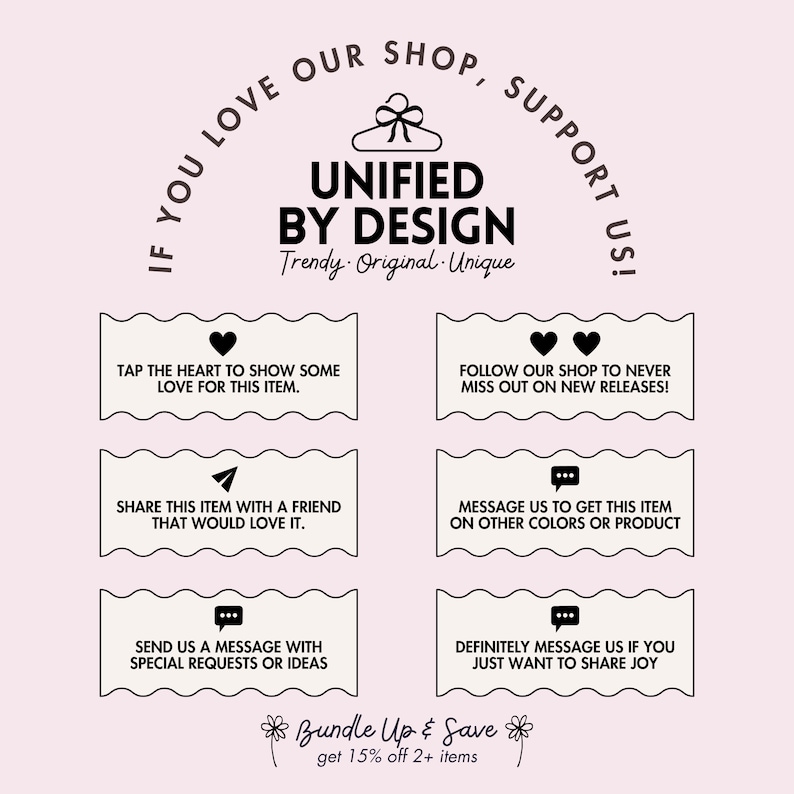 May include: A graphic with the text "If you love our shop, support us!" in a circle around a hanger with the text "Unified by Design" and the words "Trendy. Original. Unique." below. The graphic also includes four boxes with text and icons, such as a heart, a paper airplane, a speech bubble, and two hearts. The text in the boxes encourages customers to show love for the shop, share items with friends, send messages with special requests, and follow the shop for new releases. The graphic also includes the text "Bundle Up & Save" with the words "get 15% off 2+ items" below.