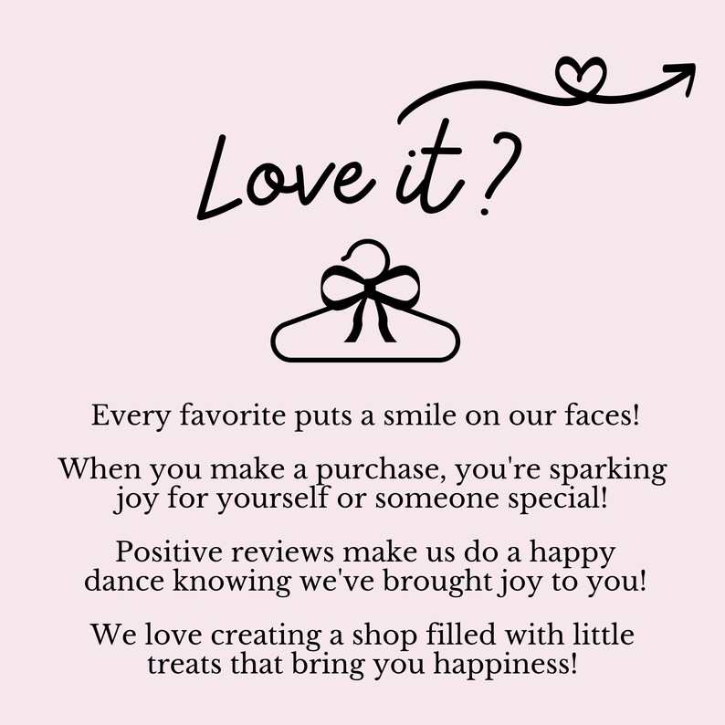 May include: Black and white illustration of a hanger with a bow on it. Text reads "Love it?" with a heart and arrow above. The text below reads "Every favourite puts a smile on our faces! When you make a purchase, you're sparking joy for yourself or someone special! Positive reviews make us do a happy dance knowing we've brought joy to you! We love creating a shop filled with little treats that bring you happiness!"
