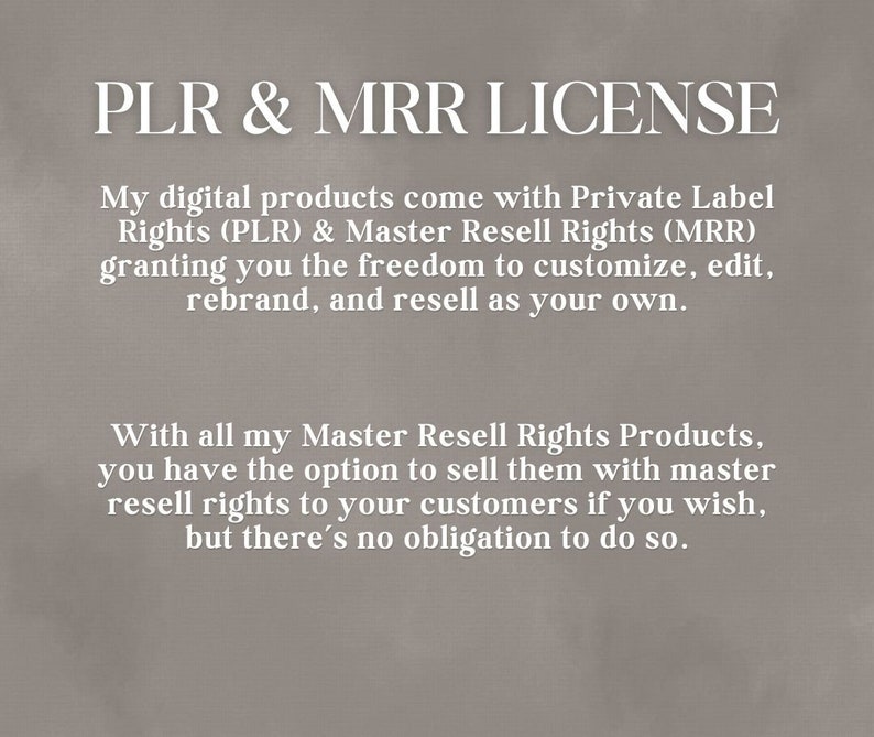 May include: Text on a gray background that reads "PLR & MRR LICENSE". The text explains that digital products come with Private Label Rights (PLR) and Master Resell Rights (MRR), granting the freedom to customize, edit, rebrand, and resell as your own. The text also explains that with Master Resell Rights Products, you have the option to sell them with master resell rights to your customers if you wish, but there's no obligation to do so.