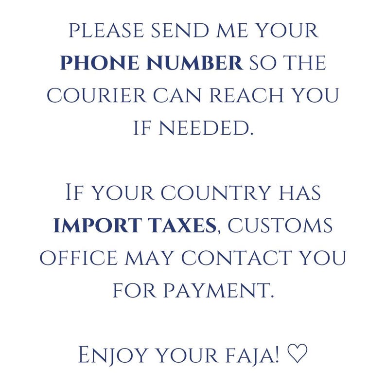 May include: Text on a white background in a dark blue font. The text reads: "PLEASE SEND ME YOUR PHONE NUMBER SO THE COURIER CAN REACH YOU IF NEEDED. IF YOUR COUNTRY HAS IMPORT TAXES, CUSTOMS OFFICE MAY CONTACT YOU FOR PAYMENT. ENJOY YOUR FAJA!"