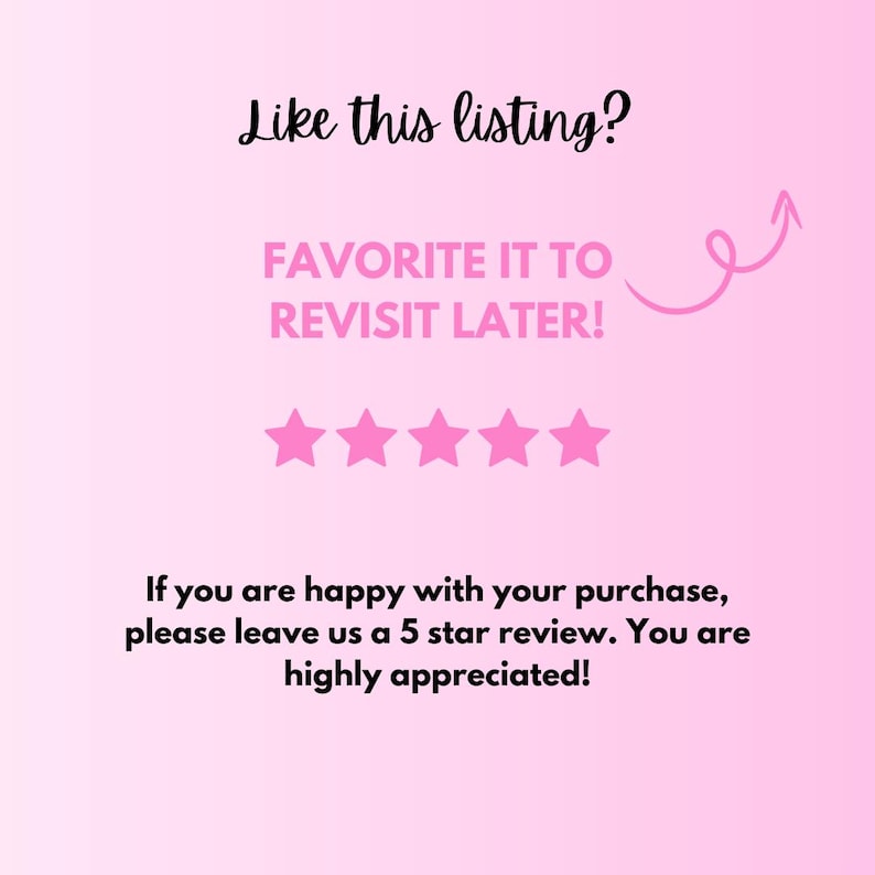 May include: Pink graphic with the text "Like this listing? FAVORITE IT TO REVISIT LATER!" and five pink stars. The text "If you are happy with your purchase, please leave us a 5 star review. You are highly appreciated!" is also included.