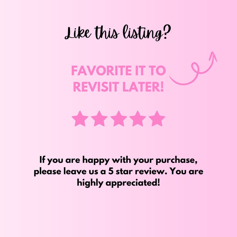 May include: Pink background with the text "Like this listing? FAVORITE IT TO REVISIT LATER!" and five pink stars. The text "If you are happy with your purchase, please leave us a 5 star review. You are highly appreciated!" is also included.