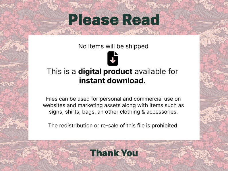 May include: A white text box with black text on a pink and white floral background. The text reads "Please Read", "No items will be shipped", "This is a digital product available for instant download.", "Files can be used for personal and commercial use on websites and marketing assets along with items such as signs, shirts, bags, an other clothing & accessories.", "The redistribution or re-sale of this file is prohibited.", and "Thank You".