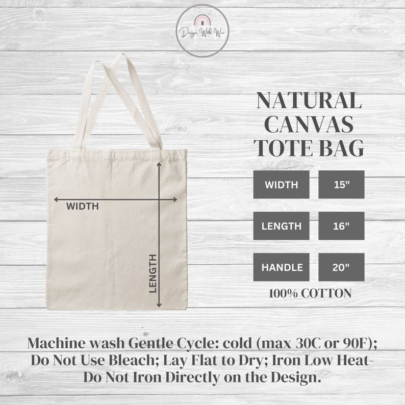 May include: A natural canvas tote bag with a width of 15 inches, a length of 16 inches, and a handle length of 20 inches. The bag is made of 100% cotton and is machine washable. Machine wash Gentle Cycle: cold (max 30C or 90F); Do Not Use Bleach; Lay Flat to Dry; Iron Low Heat- Do Not Iron Directly on the Design.