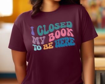 I Closed my Book to be Here Shirt, Bookish Shirt, Book Lover Shirt, Reader Shirt, Librarian Shirt, Teacher Shirt, School Librarian Shirt