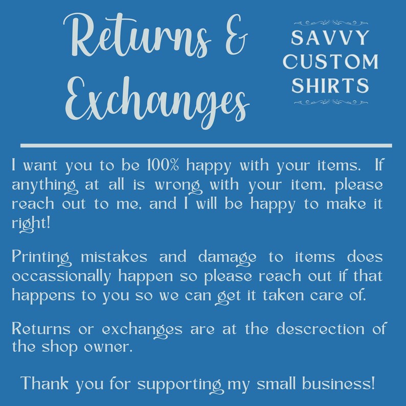 May include: Blue background with white text that reads "Returns & Exchanges". The text below explains the shop's return policy. The text reads "I want you to be 100% happy with your items. If anything at all is wrong with your item, please reach out to me, and I will be happy to make it right! Printing mistakes and damage to items does occasionally happen so please reach out if that happens to you so we can get it taken care of. Returns or exchanges are at the discretion of the shop owner. Thank you for supporting my small business!"