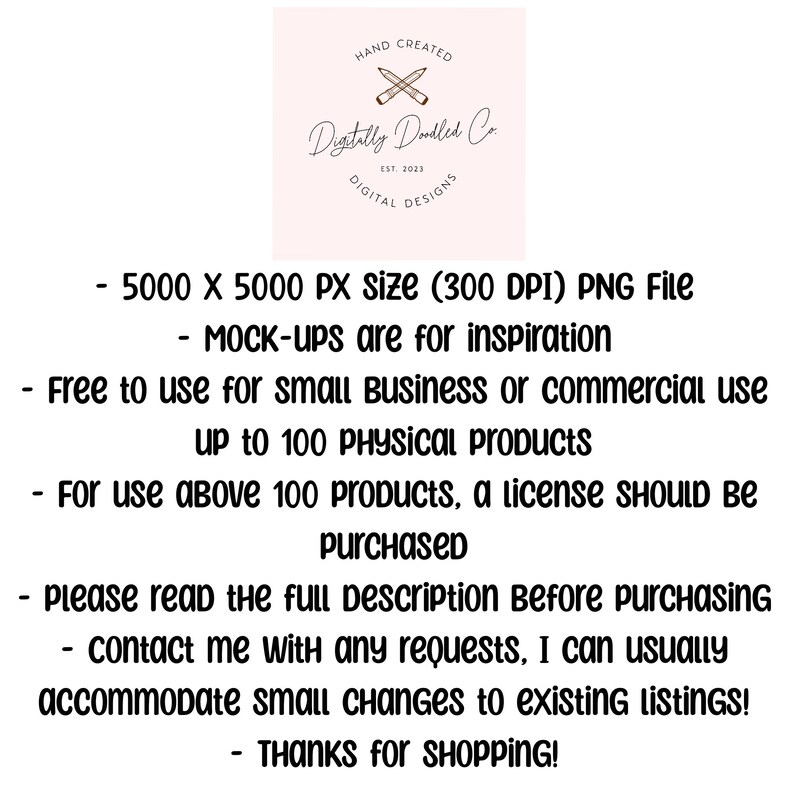 May include: Text overlay on a pink background with a logo that says "Digitally Doodled Co." and "Hand Created" and "Digital Designs". The text reads: "5000 x 5000 PX size (300 DPI) PNG File - MOCK-ups are for inspiration - Free to use for small Business or commercial use up to 100 PHYSICAL Products - For use above 100 products, a license SHOULD BE purchased - please read the full Description Before purchasing - contact me with any requests, I can usually accommodate small changes to existing LISTINGS! - THANKS for SHOPPING!"