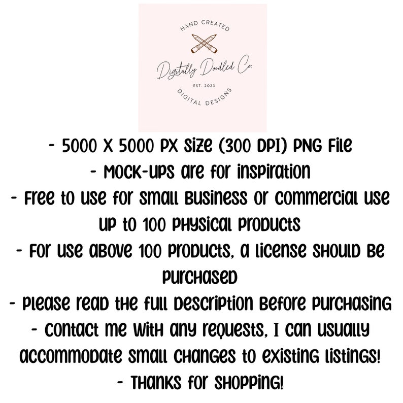 May include: Text overlay on a pink background with a logo that says "Digitally Doodled Co." and "Hand Created" and "Digital Designs". The text reads: "5000 x 5000 PX size (300 DPI) PNG File - MOCK-ups are for inspiration - Free to use for small Business or commercial use up to 100 PHYSICAL Products - For use above 100 products, a license SHOULD BE purchased - please read the full Description Before purchasing - contact me with any requests, I can usually accommodate small changes to existing LISTINGS! - THANKS for SHOPPING!"