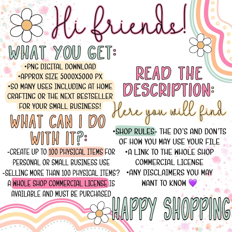 May include: A colorful graphic with the text "Hi friends!" and "What you get:"  "PNG Digital Download" "Approx size 5000x5000 px" "So many uses including at home crafting or the next bestseller for your small business!" "What can I do with it?" "Create up to 100 physical items for personal or small business use" "Selling more than 100 physical items? A whole shop commercial license is available and must be purchased"  "Read the description: Here you will find" "Shop rules- The do's and don'ts of how you may use your file" "A link to the whole shop" "Commercial license" "Any disclaimers you may want to know" "Happy Shopping"