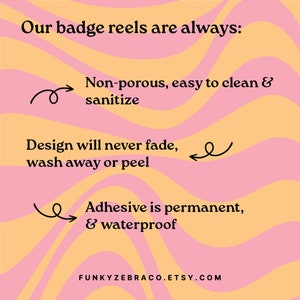 May include: A graphic with a pink and yellow wavy background. The text "Our badge reels are always:" is at the top. The text "Non-porous, easy to clean & sanitize" is below the text at the top. The text "Design will never fade, wash away or peel" is below the text "Non-porous, easy to clean & sanitize". The text "Adhesive is permanent, & waterproof" is below the text "Design will never fade, wash away or peel". The text "FUNKYZEBRACO.ETSY.COM" is at the bottom of the graphic.