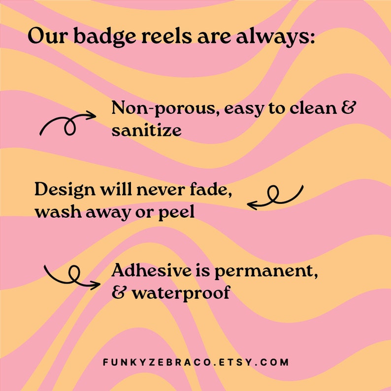 May include: A graphic with a pink and yellow wavy background. The text "Our badge reels are always:" is at the top. The text "Non-porous, easy to clean & sanitize" is below the text at the top. The text "Design will never fade, wash away or peel" is below the text "Non-porous, easy to clean & sanitize". The text "Adhesive is permanent, & waterproof" is below the text "Design will never fade, wash away or peel". The text "FUNKYZEBRACO.ETSY.COM" is at the bottom of the graphic.