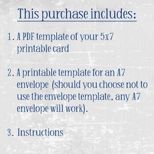 May include: Text on a white background that reads "This purchase includes:" followed by a numbered list: 1. A PDF template of your 5x7 printable card, 2. A printable template for an A7 envelope (should you choose not to use the envelope template, any A7 envelope will work)., 3. Instructions