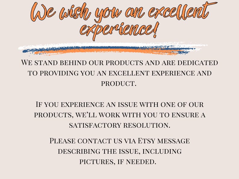 May include: Text on a peach background with a blue and orange line across the top. The text reads: "We wish you an excellent experience!"  We stand behind our products and are dedicated to providing you an excellent experience and product. If you experience an issue with one of our products, we'll work with you to ensure a satisfactory resolution. Please contact us via Etsy message describing the issue, including pictures, if needed.