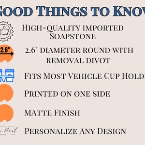 May include: A 2.6 inch diameter round soapstone coaster with a divot for easy removal. The coaster is printed on one side with a matte finish and fits most vehicle cup holders.  "GOOD THINGS TO KNOW" and "PERSONALIZE ANY DESIGN" are printed on the image.