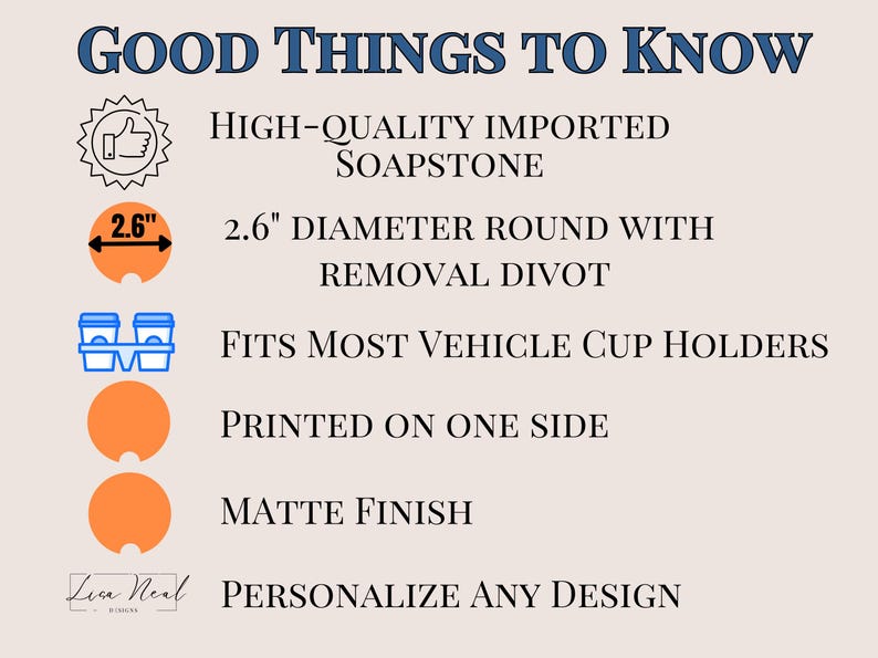 May include: A 2.6 inch diameter round soapstone coaster with a divot for easy removal. The coaster is printed on one side with a matte finish and fits most vehicle cup holders.  "GOOD THINGS TO KNOW" and "PERSONALIZE ANY DESIGN" are printed on the image.
