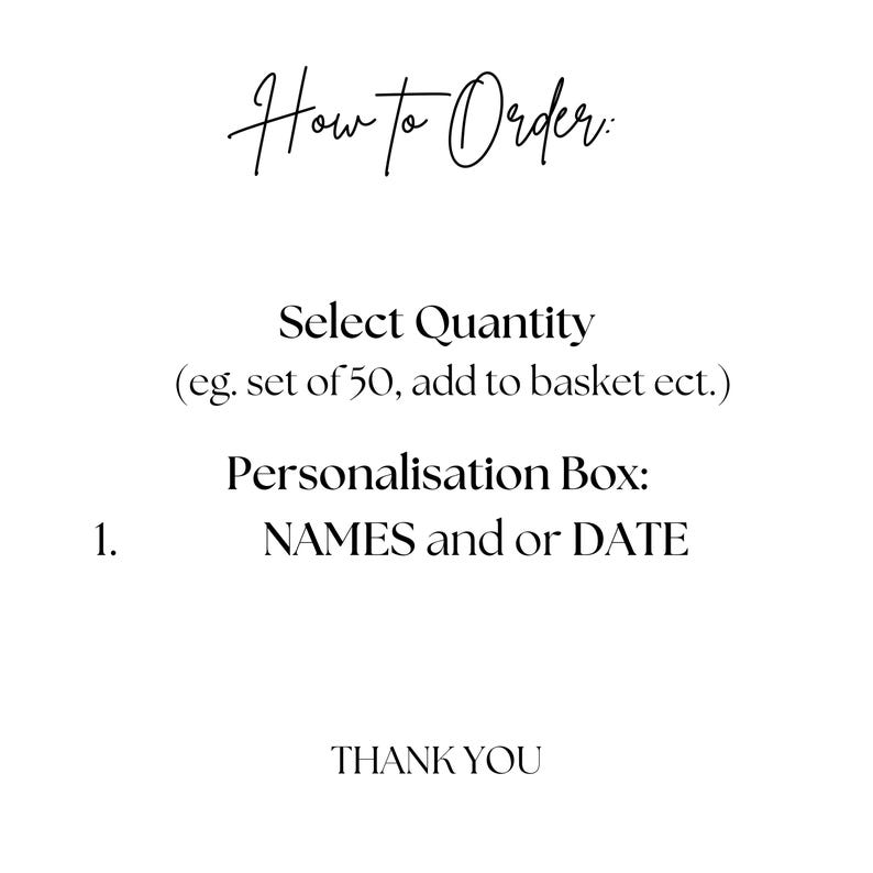 May include: A white informational graphic with black text that reads: How to Order: Select Quantity (eg. set of 50, add to basket ect.) Personalisation Box: 1. NAMES and or DATE THANK YOU. The text is presented in a clean, simple, and legible font style.