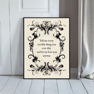 May include: A rectangular wall art print featuring a cream-colored background with a black ornate filigree border. The text in the center reads: Tell me every terrible thing you ever did, and let me love you anyway. The print is in a black frame.