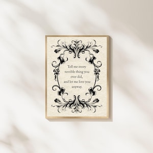 May include: A rectangular wall art print featuring a cream-colored background with a black ornate floral border. The center text reads: Tell me every terrible thing you ever did, and let me love you anyway. The print is framed in a light wood frame.