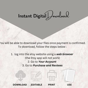 May include: A graphic with instructions on how to download digital files from Etsy. The graphic includes icons for download, editing, printing, and using the files. The text reads: "Instant Digital Download You will be able to download your files once payment is confirmed. To download, follow the steps below: 1. log into the etsy website using a web browser (the Etsy app will not work) 2. Go to Your Account 3. Go to Purchase and Reviews DOWNLOAD EDITABLE PRINT USE"