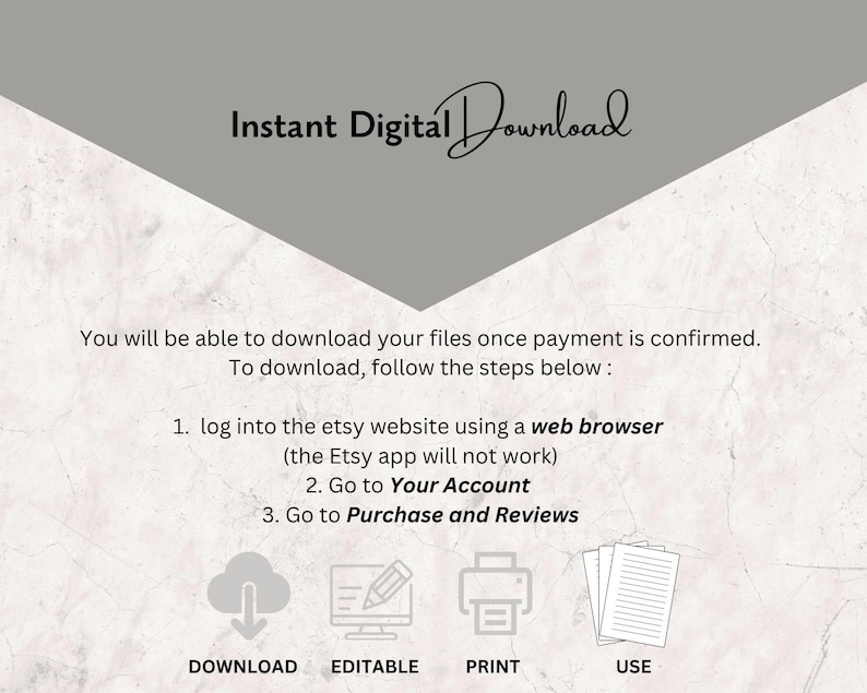 May include: A graphic with instructions on how to download digital files from Etsy. The graphic includes icons for download, editing, printing, and using the files. The text reads: "Instant Digital Download You will be able to download your files once payment is confirmed. To download, follow the steps below: 1. log into the etsy website using a web browser (the Etsy app will not work) 2. Go to Your Account 3. Go to Purchase and Reviews DOWNLOAD EDITABLE PRINT USE"