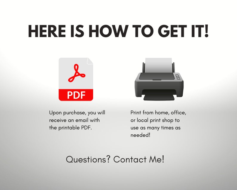 May include: A digital illustration showing how to get a printable PDF file. The image shows a red PDF icon and a black and white printer icon. The text reads "HERE IS HOW TO GET IT!" and "Upon purchase, you will receive an email with the printable PDF." and "Print from home, office, or local print shop to use as many times as needed!" and "Questions? Contact Me!"