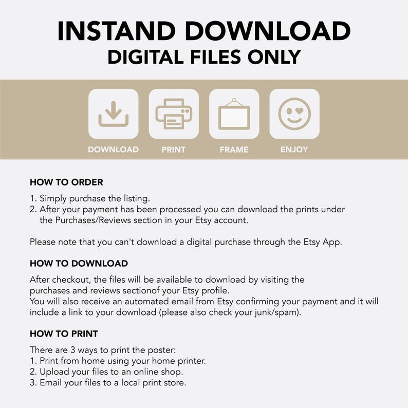 May include: A white background with black text that reads "INSTAND DOWNLOAD DIGITAL FILES ONLY". Below the text are four icons: a download arrow, a printer, a picture frame, and a smiley face. The text below the icons reads "HOW TO ORDER" and lists two steps: 1. Simply purchase the listing. 2. After your payment has been processed you can download the prints under the Purchases/Reviews section in your Etsy account. The text below the steps reads "Please note that you can't download a digital purchase through the Etsy App." The text below that reads "HOW TO DOWNLOAD" and explains that after checkout, the files will be available to download by visiting the purchases and reviews section of your Etsy profile. The text below that reads "HOW TO PRINT" and lists three ways to print the poster: 1. Print from home using your home printer. 2. Upload your files to an online shop. 3. Email your files to a local print store.