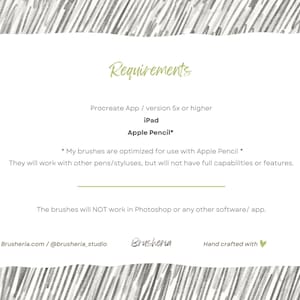 May include: A white card with black text outlining the requirements for using digital brushes. The text reads "Requirements", "Procreate App / version 5x or higher", "iPad", "Apple Pencil*" and "*My brushes are optimized for use with Apple Pencil* They will work with other pens/styluses, but will not have full capabilities or features. The brushes will NOT work in Photoshop or any other software/app. Brusheria.com/@brusheria_studio Brusheria Hand crafted with &hearts;".