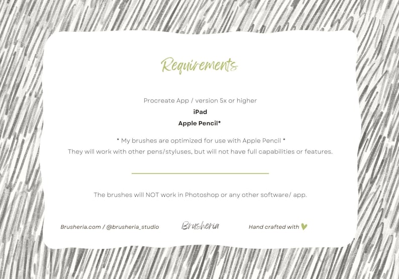 May include: A white card with black text outlining the requirements for using digital brushes. The text reads "Requirements", "Procreate App / version 5x or higher", "iPad", "Apple Pencil*" and "*My brushes are optimized for use with Apple Pencil* They will work with other pens/styluses, but will not have full capabilities or features. The brushes will NOT work in Photoshop or any other software/app. Brusheria.com/@brusheria_studio Brusheria Hand crafted with &hearts;".