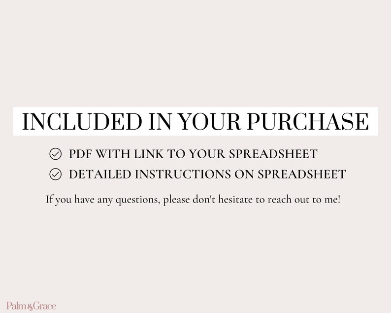May include: A white text graphic on a light pink background with the text "INCLUDED IN YOUR PURCHASE" in a black box. Below the text are two check marks with the text "PDF WITH LINK TO YOUR SPREADSHEET" and "DETAILED INSTRUCTIONS ON SPREADSHEET". The text "If you have any questions, please don't hesitate to reach out to me!" is below the check marks. The text "Palm & Grace" is at the bottom of the image.