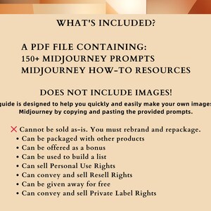 May include: A beige background with black text that reads "WHAT'S INCLUDED?" and "A PDF FILE CONTAINING: 150+ MIDJOURNEY PROMPTS MIDJOURNEY HOW-TO RESOURCES DOES NOT INCLUDE IMAGES!"  This guide is designed to help you quickly and easily make your own images with Midjourney by copying and pasting the provided prompts.  A red X with the text "Cannot be sold as-is. You must rebrand and repackage."  A list of bullet points with the text: "Can be packaged with other products", "Can be offered as a bonus", "Can be used to build a list", "Can sell Personal Use Rights", "Can convey and sell Resell Rights", "Can be given away for free", "Can convey and sell Private Label Rights"