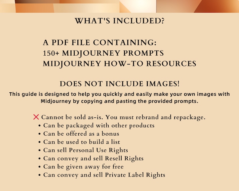 May include: A beige background with black text that reads "WHAT'S INCLUDED?" and "A PDF FILE CONTAINING: 150+ MIDJOURNEY PROMPTS MIDJOURNEY HOW-TO RESOURCES DOES NOT INCLUDE IMAGES!"  This guide is designed to help you quickly and easily make your own images with Midjourney by copying and pasting the provided prompts.  A red X with the text "Cannot be sold as-is. You must rebrand and repackage."  A list of bullet points with the text: "Can be packaged with other products", "Can be offered as a bonus", "Can be used to build a list", "Can sell Personal Use Rights", "Can convey and sell Resell Rights", "Can be given away for free", "Can convey and sell Private Label Rights"
