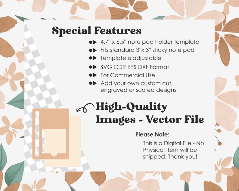May include: A digital file for a note pad holder template. The template is 4.7 inches by 6.5 inches and fits standard 3 inch by 3 inch sticky note pads. The template is adjustable and comes in SVG, CDR, EPS, and DXF formats. The file is for commercial use and can be customized with cut, engraved, or scored designs. The text "High-Quality Images - Vector File" is also included in the image.