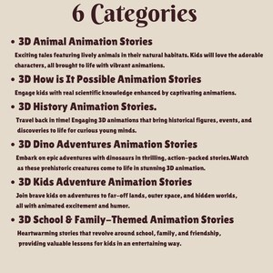May include: A list of six categories of 3D animation stories for kids. The categories are: 3D Animal Animation Stories, 3D How is It Possible Animation Stories, 3D History Animation Stories, 3D Dino Adventures Animation Stories, 3D Kids Adventure Animation Stories, and 3D School & Family-Themed Animation Stories.