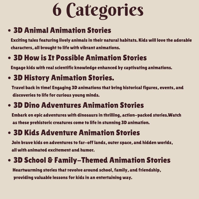 May include: A list of six categories of 3D animation stories for kids. The categories are: 3D Animal Animation Stories, 3D How is It Possible Animation Stories, 3D History Animation Stories, 3D Dino Adventures Animation Stories, 3D Kids Adventure Animation Stories, and 3D School & Family-Themed Animation Stories.