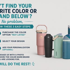 May include: A collection of four insulated tumblers and water bottles in pink, black, light green, and dark blue, with the text CAN'T FIND YOUR FAVORITE COLOR OR BRAND BELOW? No problem, FOLLOW THESE 3 EASY STEPS, 1 PURCHASE THE COLOR OPTION NOT LISTED, 2 SELECT YOUR DESIGN, 3 ADD YOUR PERSONALIZATION, MESSAGE US WITH A PHOTO AND OR THE COLOR NAME BRAND YOU ARE LOOKING FOR. WE WILL DO THE REST!