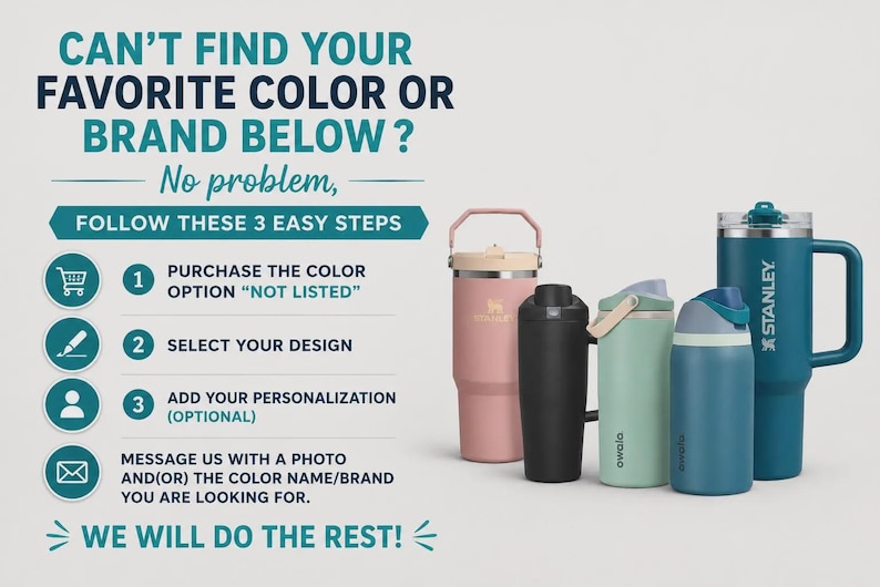 May include: A collection of four insulated tumblers and water bottles in pink, black, light green, and dark blue, with the text CAN'T FIND YOUR FAVORITE COLOR OR BRAND BELOW? No problem, FOLLOW THESE 3 EASY STEPS, 1 PURCHASE THE COLOR OPTION NOT LISTED, 2 SELECT YOUR DESIGN, 3 ADD YOUR PERSONALIZATION, MESSAGE US WITH A PHOTO AND OR THE COLOR NAME BRAND YOU ARE LOOKING FOR. WE WILL DO THE REST!